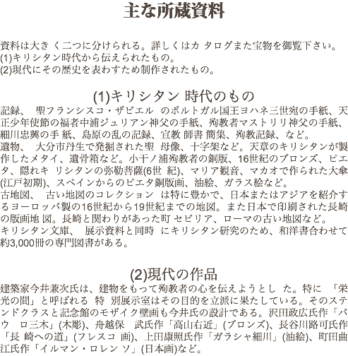 主な所蔵資料 資料は大き く二つに分けられる。詳しくはカ タログまた宝物を御覧下さい。
(1)キリシタン時代から伝えられたもの。
(2)現代にその歴史を表わすため制作されたもの。 (1)キリシタン 時代のもの
記録、 聖フランシスコ・ザビエル のポルトガル国王ヨハネ三世宛の手紙、天正少年使節の福者中浦ジュリアン神父の手紙、殉教者マストリリ神父の手紙、細川忠興の手 紙、島原の乱の記録、宣教 師書 簡集、殉教記録、など。
遺物、 大分市丹生で発掘された聖 母像、十字架など。天章のキリシタンが製作したメタイ、遺骨箱など。小干ノ浦殉教者の銅版、16世紀のブロンズ、ピエタ、隠れキ リシタンの弥勒菩薩(6世 紀)、マリア観音、マカオで作られた大傘(江戸初期)、スペインからのピエタ銅版画、油絵、ガラス絵など。
古地図、 古い地図のコレクション は特に豊かで、日本またはアジアを紹介するヨーロッパ製の16世紀から19世紀までの地図。また日本で印刷された長崎の版画地 図。長崎と関わりがあった町 セビリア、ローマの古い地図など。
キリシタン文庫、 展示資料と同時 にキリシタン研究のため、和洋書合わせて約3,000冊の専門図書がある。 (2)現代の作品
建築家今井兼次氏は、建物をもって殉教者の心を伝えようとし た。特に 「栄光の間」と呼ばれる 特 別展示室はその目的を立派に果たしている。そのステンドクラスと記念館のモザイク壁画も今井氏の設計である。沢田政広氏作「パウ ロ三木」(木彫)、舟越保 武氏作「高山右近」(ブロンズ)、長谷川路可氏作「長 崎への道」(フレスコ 画)、上田康照氏作「ガラシャ細川」(油絵)、町田曲江氏作「イルマン・ロレン ソ」(日本画)など。