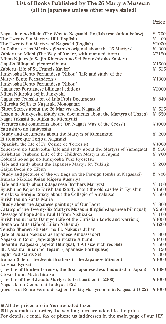 List of Books Published by The 26 Martyrs Museum (all in Japanese unless other ways stated) Price Nagasaki e no Michi (The Way to Nagasaki, English translation below) ¥ 700
The Twenty-Six Martyrs Hill (English) ¥ 400
The Twenty-Six Martyrs of Nagasaki (English) ¥1050
La Colina de los Mártires (Spanish original about the 26 Martyrs) ¥ 300
Zabieru no Michi (The Way of Xavier, with many pictures) ¥3150
Nihon Nijuuroju Seijin Kinenkan no Sei Furanshisuko Zabieru (Jap-En Bilingual, picture album) ¥1500
Zabieru (Life of St. Francis Xavier) ¥ 525
Junkyosha Bento Fernandesu "Nihon" (Life and study of the Martyr Bento Fernandez,sj) ¥1300
Junkyosha Bento Fernandesu "Nihon" (Japanese-Portuguese bilingual edition) ¥2000
Nihon Nijuroku Seijin Junkyoki (Japanese Translation of Luis Frois Document) ¥ 840
Nijuroku Seijin to Nagasaki Monogatari (Short Stories about the 26 Martyrs and Nagasaki) ¥ 525
Unzen no Junkyosha (Study and documents about the Martyrs of Unzen) ¥ 650
Nagai Takashi no Jujika no Michiyuki (Pictures and comments about "Dr. Nagai's Way of the Cross") ¥1000
Yatsushiro no Junkyosha (Study and documents about the Martyrs of Kumamoto) ¥ 200
El Hombre que Forjó a Nagasaki (Spanish, the life of Fr. Cosme de Torres,sj) ¥1000
Yonezawa no Junkyosha (Life and study about the Martyrs of Yamagata) ¥ 250
Kirishitan Tsubomi (Life of the Children Martyrs in Japan) ¥ 700 Gokinai no saigo no Junkyosha Yuki Ryosetsu (Life and study about the Japanese Martyr Fr. Yuki,sj) ¥ 200
Gaijin Bochi no Hibun (Study and pictures of the writings on the Foreign tombs in Nagasaki) ¥ 700
Iruman Nikolao Keian Migeru Kusuriya (Life and study about 2 Japanese Brothers Martyrs) ¥ 150
Kyushu no Kojoo to Kirishitan (Study about the old castles in Kyushu) ¥1500
Amakusa Korejio (Study about the Collegio of Amakusa) ¥ 500
Kirishitan no Santa Maria (Study about the Japanese paintings of Our Lady) ¥ 800
Catalog of the Twenty-Six Martyrs Museum (English-Japanese bilingual) ¥2500
Message of Pope John Paul II from Nishizaka ¥ 100
Kirishitan ni natta Daimyo (Life of the Christian Lords and warriors) ¥1050
Roma wo Mita (Life of Julian Nakaura) ¥1200
Tensho Shonen Shisetsu no Bl. Nakaura Julian (Life of Julian Nakaura as Japanese Ambassador) ¥ 800
Nagaski in Color (Jap-English Picutre Album) ¥1400
Beautiful Nagasaki (Jap-En Bilingual, 4 A4 size Pictures Set) ¥ 500
Bl. Nakaura Julian no Tegami (Japanese- Portuguese) ¥ 120
Eight Post Cards Set ¥ 300
Iruman (Life of the Jesuit Brothers in the Japanese Mission) ¥1000
Lorenso Ryosai (The life of Brother Lorenso, the first Japanese Jesuit admited in Japan) ¥1680
Otoko 4 nin, Michi hitotsu (The life of the 4 Jesuits Martyrs to be beatified in 2008) ¥1000
Nagasaki no Genna dai Junkyo, 1622 (records of Bento Fernandez,sj on the big Martyrdoom in Nagasaki 1622) ¥1000 ※All the prices are in Yen included taxes
※If you make an order, the sending fees are added to the price
For details, e-mail, fax or phone us (addresses in the main page of our HP)

